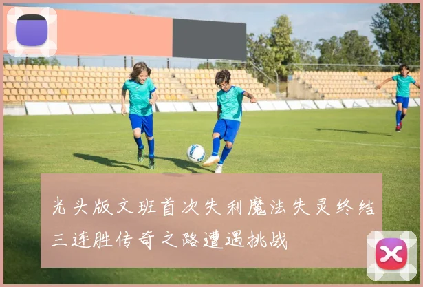 光头版文班首次失利魔法失灵终结三连胜传奇之路遭遇挑战