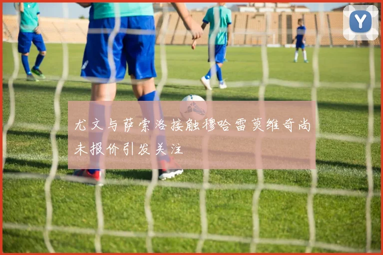 尤文与萨索洛接触穆哈雷莫维奇尚未报价引发关注