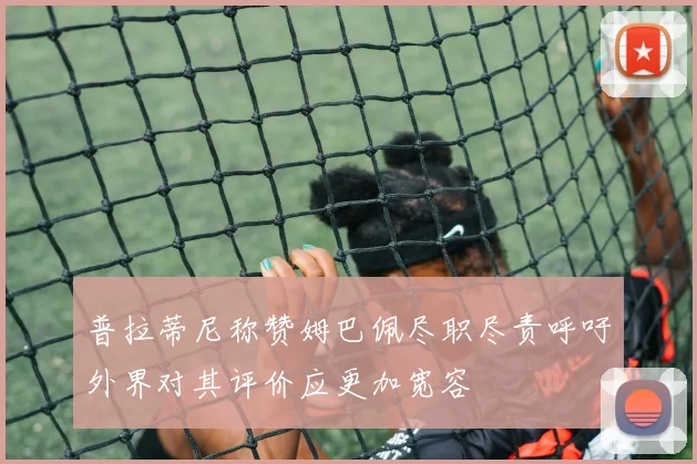 普拉蒂尼称赞姆巴佩尽职尽责呼吁外界对其评价应更加宽容