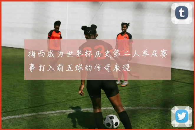 梅西成为世界杯历史第二人单届赛事打入前五球的传奇表现