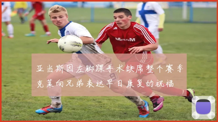 亚当斯因左脚踝手术缺席整个赛季克莱向兄弟表达早日康复的祝福