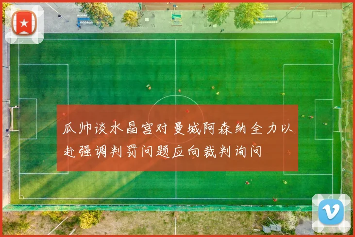瓜帅谈水晶宫对曼城阿森纳全力以赴强调判罚问题应向裁判询问