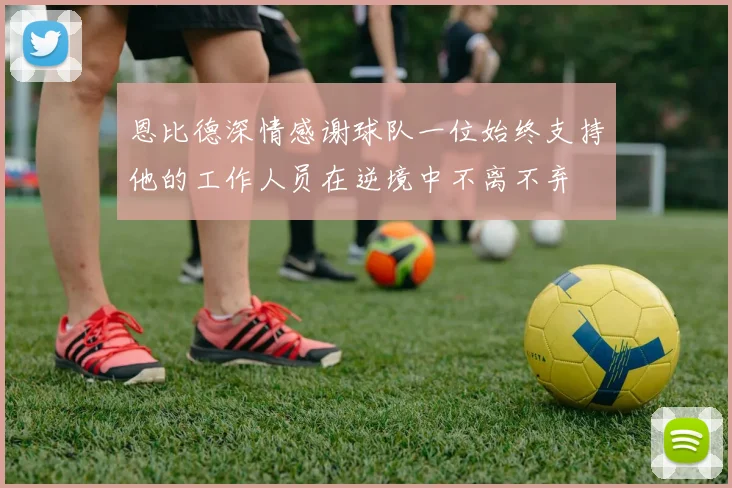 恩比德深情感谢球队一位始终支持他的工作人员在逆境中不离不弃