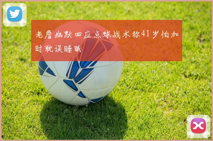 老詹幽默回应点球战术称41岁怕加时耽误睡眠