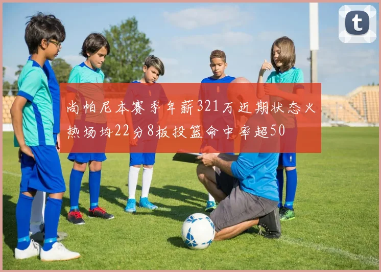尚帕尼本赛季年薪321万近期状态火热场均22分8板投篮命中率超50