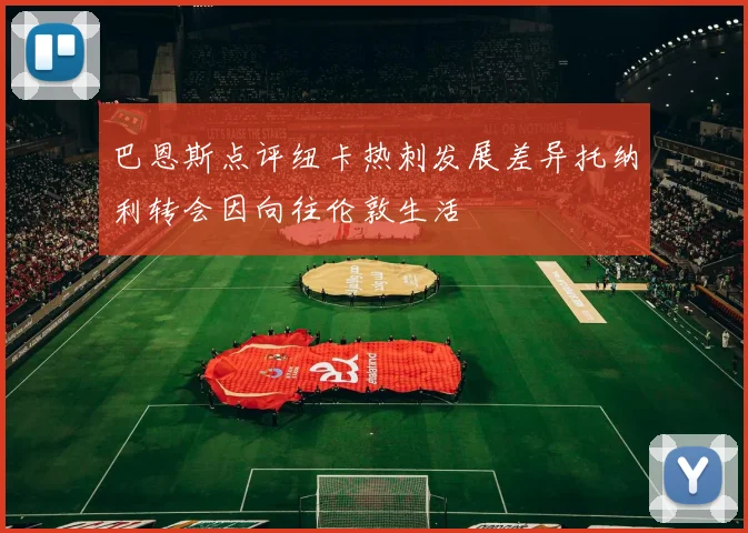 巴恩斯点评纽卡热刺发展差异托纳利转会因向往伦敦生活