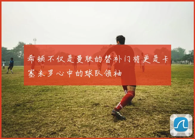 希顿不仅是曼联的替补门将更是卡塞米罗心中的球队领袖