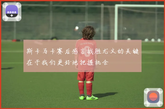 斯卡马卡赛后感言战胜尤文的关键在于我们更好地把握机会