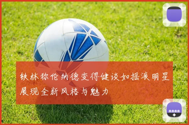 铁林称伦纳德变得健谈如摇滚明星展现全新风格与魅力