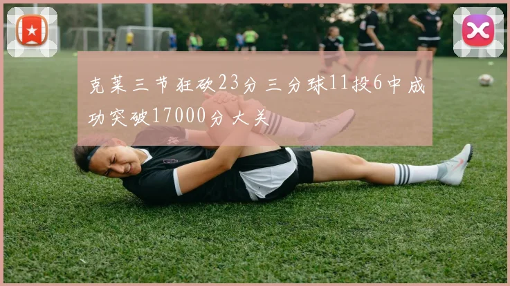 克莱三节狂砍23分三分球11投6中成功突破17000分大关