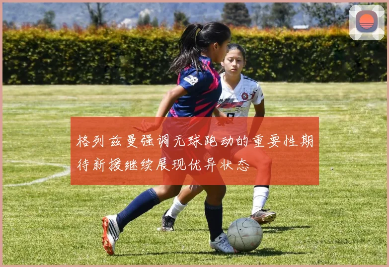 格列兹曼强调无球跑动的重要性期待新援继续展现优异状态
