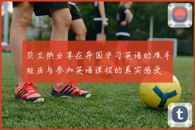 贝兰热分享在异国学习英语的艰辛经历与参加英语课程的真实感受