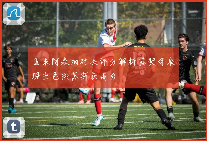 国米阿森纳对决评分解析苏契奇表现出色热苏斯获高分