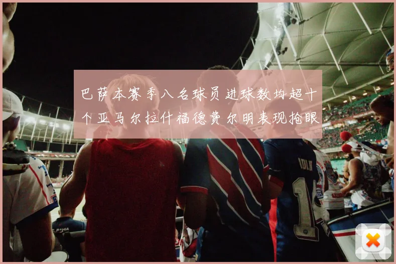 巴萨本赛季八名球员进球数均超十个亚马尔拉什福德费尔明表现抢眼