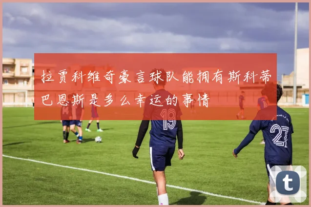 拉贾科维奇豪言球队能拥有斯科蒂巴恩斯是多么幸运的事情