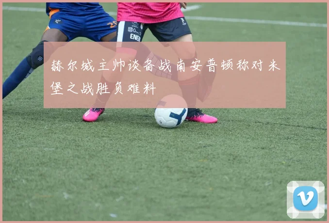 赫尔城主帅谈备战南安普顿称对米堡之战胜负难料