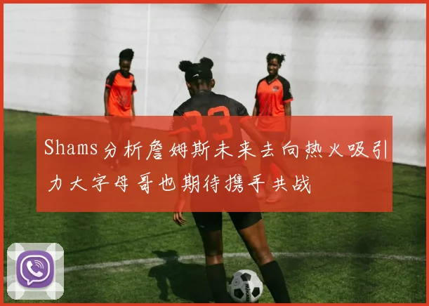 Shams分析詹姆斯未来去向热火吸引力大字母哥也期待携手共战