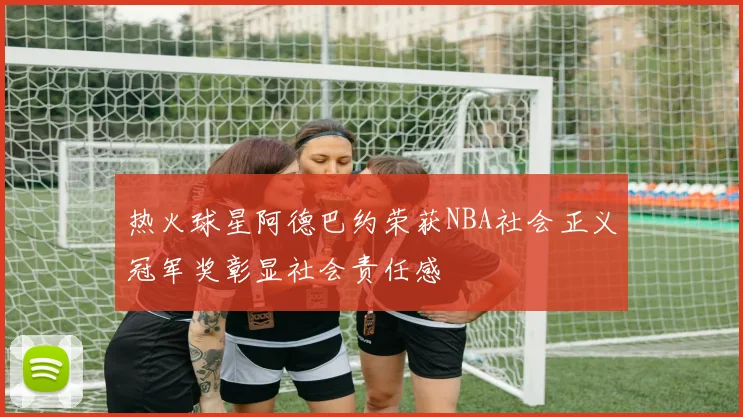 热火球星阿德巴约荣获NBA社会正义冠军奖彰显社会责任感