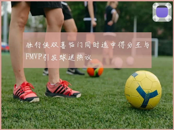 独行侠双喜临门同时选中得分王与FMVP引发球迷热议