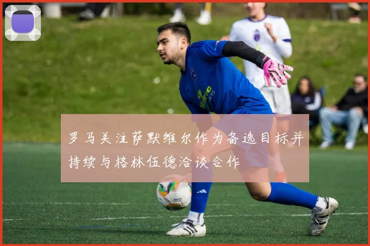 罗马关注萨默维尔作为备选目标并持续与格林伍德洽谈合作