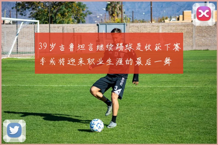 39岁吉鲁坦言继续踢球是收获下赛季或将迎来职业生涯的最后一舞