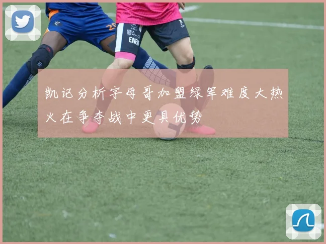 凯记分析字母哥加盟绿军难度大热火在争夺战中更具优势